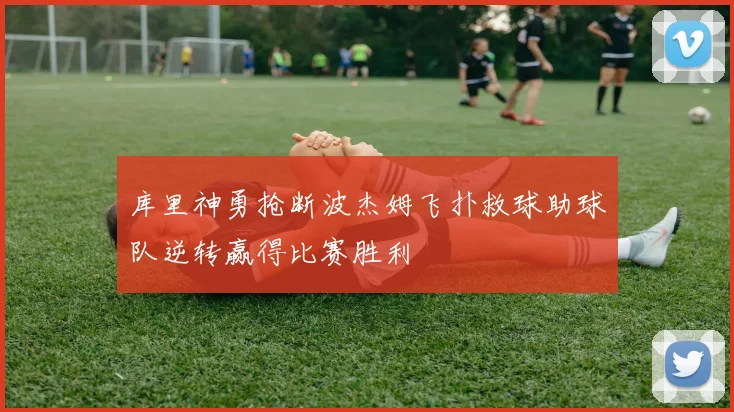 库里神勇抢断波杰姆飞扑救球助球队逆转赢得比赛胜利