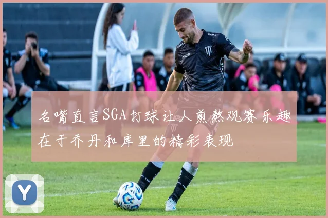 名嘴直言SGA打球让人煎熬观赛乐趣在于乔丹和库里的精彩表现