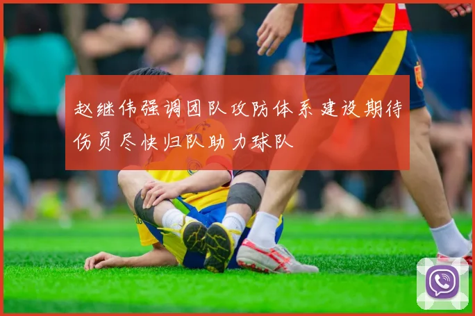 赵继伟强调团队攻防体系建设期待伤员尽快归队助力球队