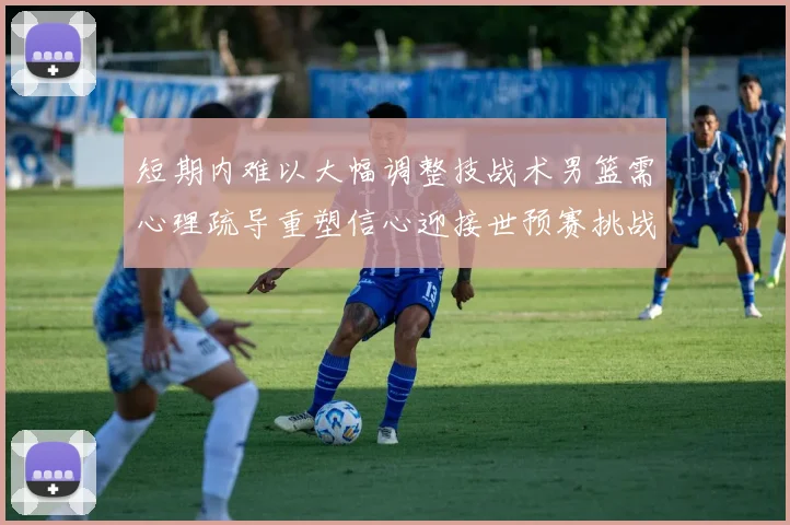 短期内难以大幅调整技战术男篮需心理疏导重塑信心迎接世预赛挑战