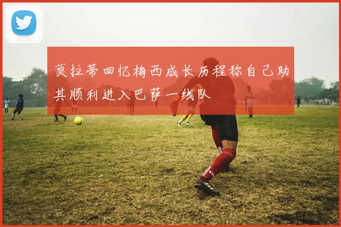 莫拉蒂回忆梅西成长历程称自己助其顺利进入巴萨一线队