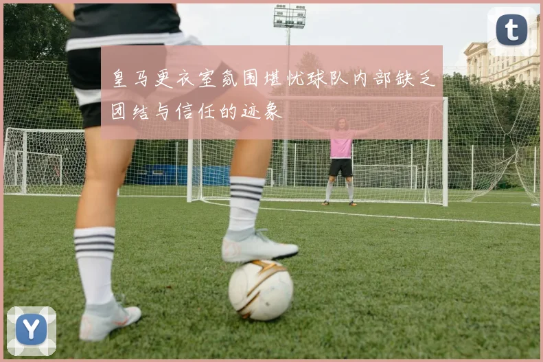 皇马更衣室氛围堪忧球队内部缺乏团结与信任的迹象