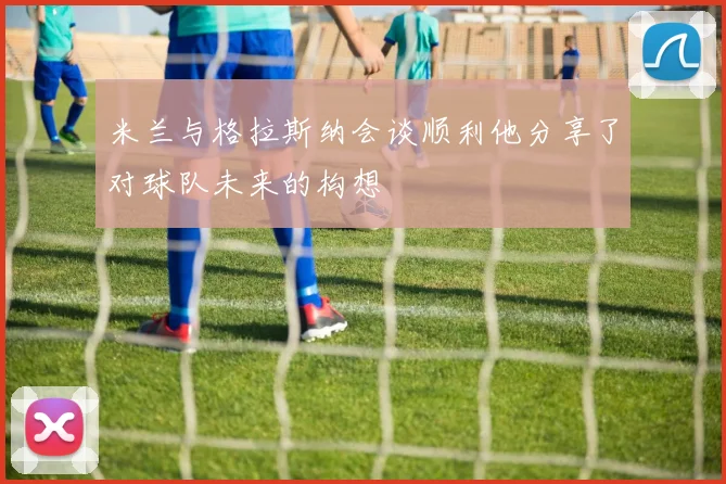 米兰与格拉斯纳会谈顺利他分享了对球队未来的构想