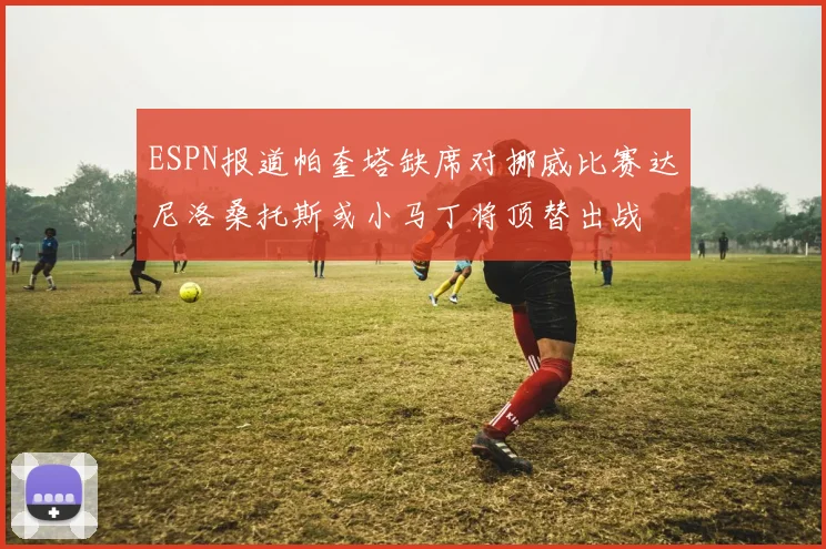ESPN报道帕奎塔缺席对挪威比赛达尼洛桑托斯或小马丁将顶替出战
