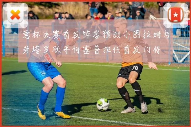 意杯决赛首发阵容预测小图拉姆与劳塔罗联手何塞普担任首发门将