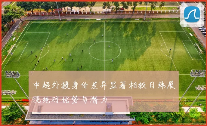 中超外援身价差异显著相较日韩展现绝对优势与潜力