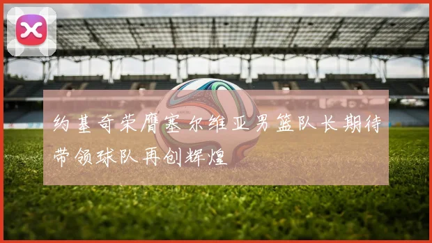 约基奇荣膺塞尔维亚男篮队长期待带领球队再创辉煌