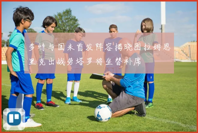多特与国米首发阵容揭晓图拉姆恩里克出战劳塔罗将坐替补席