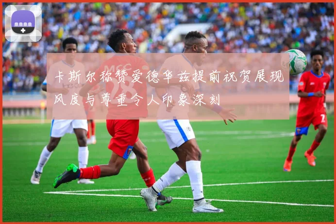 卡斯尔称赞爱德华兹提前祝贺展现风度与尊重令人印象深刻