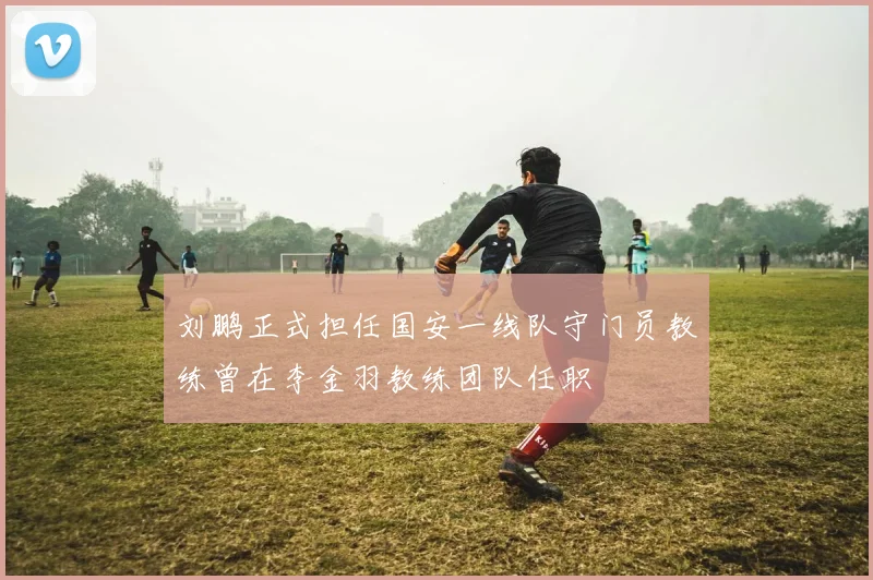 刘鹏正式担任国安一线队守门员教练曾在李金羽教练团队任职
