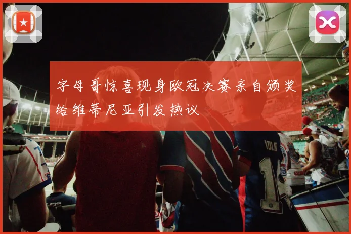 字母哥惊喜现身欧冠决赛亲自颁奖给维蒂尼亚引发热议