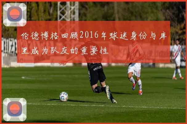 伦德博格回顾2016年球迷身份与库里成为队友的重要性