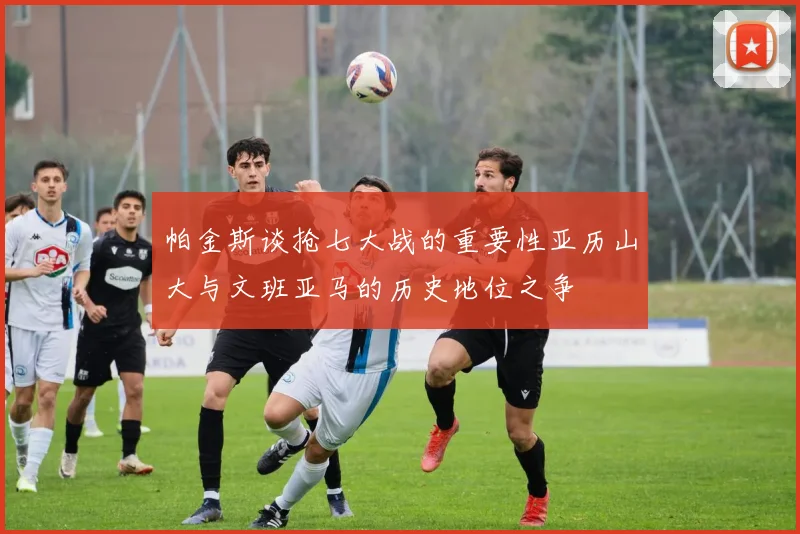 帕金斯谈抢七大战的重要性亚历山大与文班亚马的历史地位之争