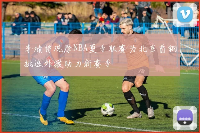 李楠将观摩NBA夏季联赛为北京首钢挑选外援助力新赛季