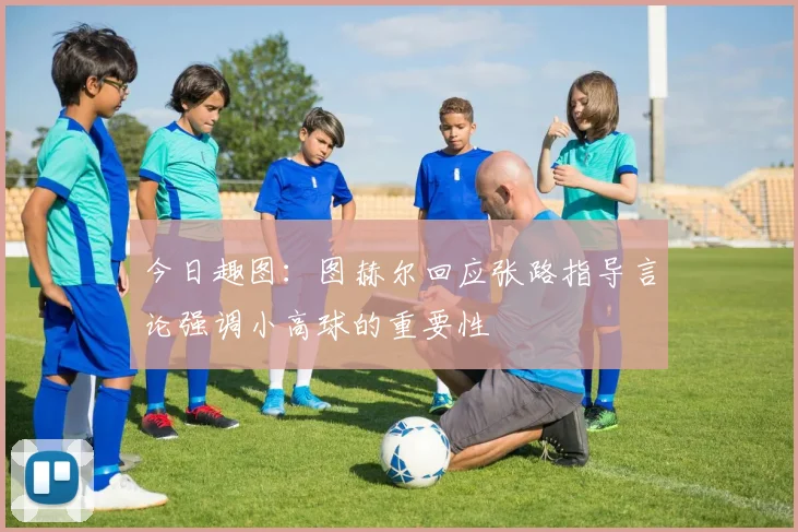 今日趣图：图赫尔回应张路指导言论强调小高球的重要性