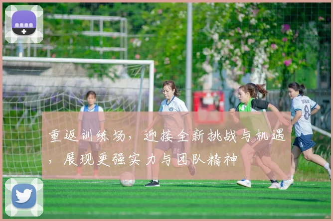 重返训练场，迎接全新挑战与机遇，展现更强实力与团队精神