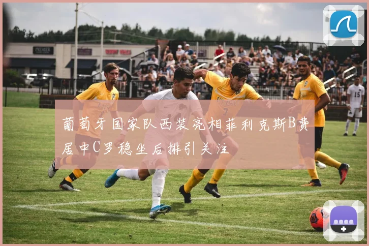 葡萄牙国家队西装亮相菲利克斯B费居中C罗稳坐后排引关注