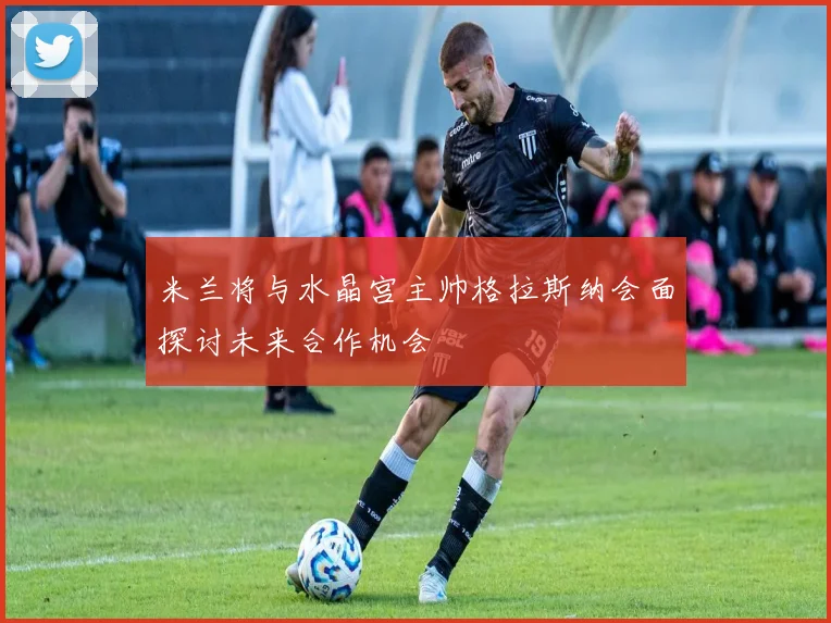 米兰将与水晶宫主帅格拉斯纳会面探讨未来合作机会
