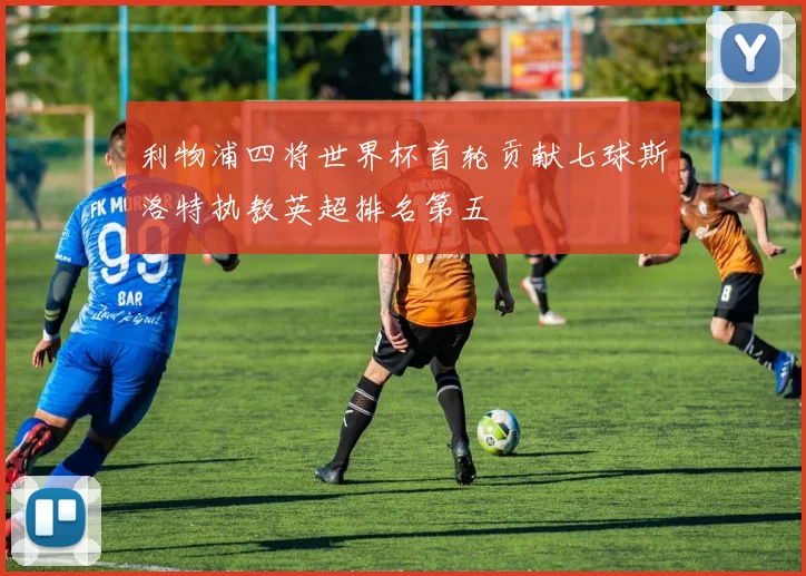 利物浦四将世界杯首轮贡献七球斯洛特执教英超排名第五