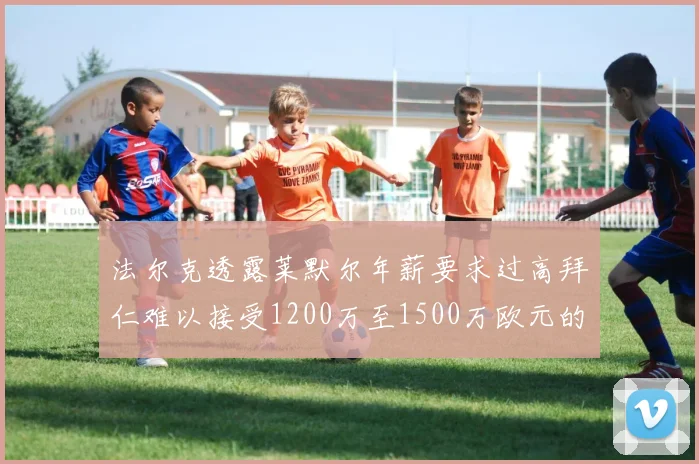 法尔克透露莱默尔年薪要求过高拜仁难以接受1200万至1500万欧元的报价