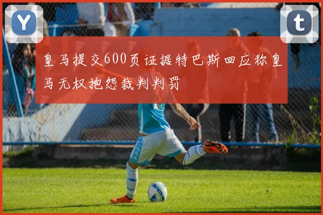 皇马提交600页证据特巴斯回应称皇马无权抱怨裁判判罚