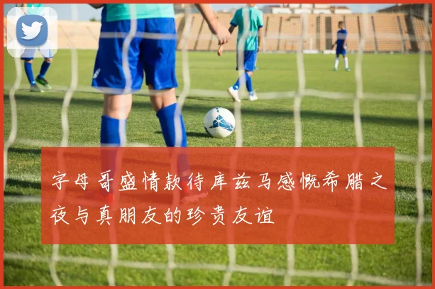 字母哥盛情款待库兹马感慨希腊之夜与真朋友的珍贵友谊