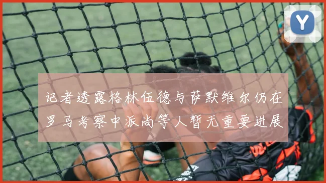 记者透露格林伍德与萨默维尔仍在罗马考察中派尚等人暂无重要进展消息